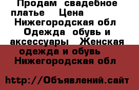 Продам  свадебное платье  › Цена ­ 15 000 - Нижегородская обл. Одежда, обувь и аксессуары » Женская одежда и обувь   . Нижегородская обл.